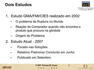 Dois EstudosEstudo GMA/FMI/CIES realizado em 2002O problema da Ruptura no MundoReação do Comprador quando não encontra o produto que procura na gôndolaOrigem do ProblemaEstudo Atual - 2007   Focado nas Soluções  Relatório Preliminar Concluído em Junho  Publicado em Setembro7© 2007 Thomas W. Gruen