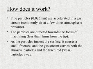 How does it work?
• Fine particles (0.025mm) are accelerated in a gas
stream (commonly air at a few times atmospheric
pressure).
• The particles are directed towards the focus of
machining (less than 1mm from the tip).
• As the particles impact the surface, it causes a
small fracture, and the gas stream carries both the
abrasive particles and the fractured (wear)
particles away.
 