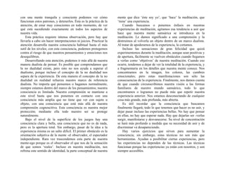 con una mente tranquila y consciente podemos ver cómo
funcionan estos patrones, y detenerlos. Ésta es la práctica de la
atención, de estar muy conscientes en todo momento, de ver
qué está sucediendo exactamente en todos los aspectos de
nuestra vida.
Esta práctica requiere intensa observación, pero hay que
llevarla a cabo sin hacer interpretaciones ni juicios. Practicar la
atención desarrolla nuestra consciencia habitual hasta el más
sutil de los niveles; con esta consciencia, podemos protegemos
contra el riesgo de que nuestros pensamientos y emociones nos
desequilibren.
Desarrollando esta atención, podemos ir más allá de nuestra
manera dualista de pensar. Es posible que comprendamos que
la no dualidad existe, pero esto no nos ayuda a superar el
dualismo, porque incluso el concepto de la no dualidad nos
separa de la experiencia. De esta manera el concepto de la no
dualidad en realidad refuerza nuestro marco de referencia
dualista. No importa qué pensemos o hagamos normalmente,
siempre estamos dentro del marco de los pensamientos; nuestra
consciencia es limitada. Nuestra comprensión se mantiene a
este nivel hasta que nos ponemos en contacto con una
consciencia más amplia que no tiene que ver con sujeto u
objeto, con una consciencia que está más allá de nuestra
comprensión cognoscitiva. Esta consciencia es nuestra mejor
protección; mediante ella todo nuestro ser se protege
naturalmente.
Bajo el nivel de la superficie de los juegos hay una
consciencia clara y bella, una consciencia que no es de nada,
pero es la apertura total. Sin embargo, pasar de la idea a la
experiencia misma es un salto difícil. El primer obstáculo es la
orientación subjetiva de la mente -el observador, el espectador
independiente. Rara vez trascendemos esta parte de nuestra
mente-ego porque es el observador el que nos da la sensación
de que somos ‘reales’. Incluso en nuestra meditación, nos
refrena este sentido de identidad, la parte conceptual de nuestra
mente que dice ‘éste soy yo’, que ‘hace’ la meditación, que
‘tiene’ una experiencia.
Cuando buscamos o ponemos énfasis en nuestras
experiencias de meditación, agitamos esa tendencia a asir que
hace que nuestra mente samsárica se introduzca en la
meditación. Le damos significado a una comprensión y la
destruimos al volverla un objeto dentro de un marco dualista.
Al tratar de apoderarnos de la experiencia, la cortamos.
Incluso las sensaciones de gran felicidad que quizá
experimentemos durante la meditación, aunque sean positivas y
de apertura, fácilmente se vuelven obstáculos cuando llegamos
a verlas como ‘objetivos’ de nuestra meditación. Cuando eso
ocurre, tendemos a dejar de ver la totalidad de la experiencia, y
a fragmentaria en los detalles que nuestra mente conoce. Nos
concentramos en la imagen, los colores, las cumbres
emocionales; pero estas manifestaciones son sólo las
consecuencias de la experiencia. Finalmente, nos damos cuenta
de que cuando circunscribimos nuestra visión a las formas
familiares de nuestro mundo samsárico, todo lo que
encontramos o logramos no puede más que repetir nuestra
experiencia anterior. Nos estamos desconectando de cualquier
cosa más grande, más profunda, más abierta.
Es útil recordar que la consciencia que buscamos
finalmente llegará; todo lo que tenemos que hacer es no asir, y
dejar pasar incluso las experiencias bellas. No hay que pensar
en ellas; no hay que esperar nada. Hay que dejarlas ser -verlas
surgir, manifestarse y desvanecerse. Su nivel de concentración
se hará más profundo a medida que su necesidad de asir y de
discriminar va desapareciendo.
Hay varios ejercicios que sirven para aumentar la
consciencia; sin embargo, estas técnicas no son más que
herramientas. Ayudan a posibilitar ciertas experiencias, pero
las experiencias no dependen de las técnicas. Las técnicas
funcionan porque las experiencias ya están con nosotros, y son
siempre accesibles.
 