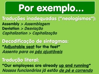 Por exemplo... 
Traduções inadequadas (“neologismos”): Assembly > Assemblagem Deviation > Desviação Capitalization > Capitalização Decodificação de sintagmas: “Adjustable seat for the feet” Assento para os pés ajustáveis Tradução literal: “Our employees are already up and running” Nossos funcionários já estão de pé e correndo  