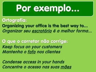 Por exemplo... 
Ortografia: Organizing your office is the best way to... Organizar seu escrotório é a melhor forma... O que o corretor não corrige: Keep focus on your customers Mantenha o fofo nos clientes Condense access in your hands Concentre o acesso nas suas mães  