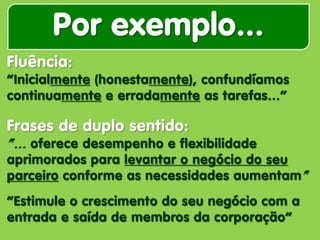 Por exemplo... 
Fluência: “Inicialmente (honestamente), confundíamos continuamente e erradamente as tarefas...” Frases de duplo sentido: “... oferece desempenho e flexibilidade aprimorados para levantar o negócio do seu parceiro conforme as necessidades aumentam” “Estimule o crescimento do seu negócio com a entrada e saída de membros da corporação”  