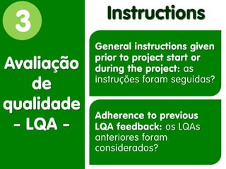 3 
Avaliação de qualidade - LQA - 
Instructions 
General instructions given prior to project start or during the project: as instruções foram seguidas? 
Adherence to previous LQA feedback: os LQAs anteriores foram considerados?  