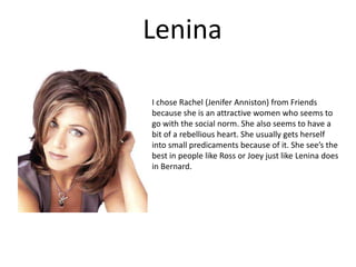 Lenina I chose Rachel (Jenifer Anniston) from Friends because she is an attractive women who seems to go with the social norm. She also seems to have a bit of a rebellious heart. She usually gets herself into small predicaments because of it. She see’s the best in people like Ross or Joey just like Lenina does in Bernard. 