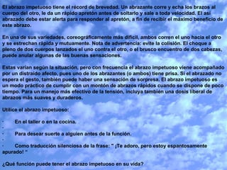 El abrazo impetuoso tiene el récord de brevedad. Un abrazante corre y echa los brazos al cuerpo del otro, le da un rápido apretón antes de soltarlo y sale a toda velocidad. El así abrazado debe estar alerta para responder al apretón, a fin de recibir el máximo beneficio de este abrazo.   En una de sus variedades, coreográficamente más difícil, ambos corren el uno hacia el otro y se estrechan rápida y mutuamente. Nota de advertencia: evite la colisión. El choque a pleno de dos cuerpos lanzados el uno contra el otro, o el brusco encuentro de dos cabezas, puede anular algunas de las buenas sensaciones.   Estas varían según la situación, pero con frecuencia el abrazo impetuoso viene acompañado por un distraído afecto, pues uno de los abrazantes (o ambos) tiene prisa. Si el abrazado no espera el gesto, también puede haber una sensación de sorpresa. El abrazo impetuoso es un modo práctico de cumplir con un montón de abrazos rápidos cuando se dispone de poco tiempo. Para un manejo más efectivo de la tensión, incluya también una dosis liberal de abrazos más suaves y duraderos.   Utilice el abrazo impetuoso:   ·        En el taller o en la cocina. ·          ·        Para desear suerte a alguien antes de la función. ·          ·        Como traducción silenciosa de la frase: " ¡Te adoro, pero estoy espantosamente apurado! “   ¿Qué función puede tener el abrazo impetuoso en su vida? 