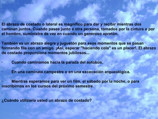 El abrazo de costado o lateral es magnífico para dar y recibir mientras dos caminan juntos. Cuando pasee junto a otra persona, tomados por la cintura o por el hombro, suministre de vez en cuando un generoso apretón.   También es un abrazo alegre y juguetón para esos momentos que se pasan formando fila con un amigo. ¡Así, esperar "haciendo cola" es un placer!. El abrazo de costado proporciona momentos jubilosos...   ·        Cuando caminamos hacia la parada del autobús.   ·        En una caminata campestre o en una excavación arqueológica.   ·        Mientras esperamos para ver un film, el sábado por la noche, o para inscribirnos en los cursos del próximo semestre.     ¿Cuándo utilizaría usted un abrazo de costado? 