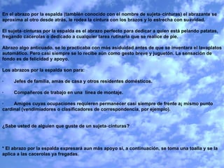 En el abrazo por la espalda (también conocido con el nombre de sujeta‑cinturas) el abrazante se aproxima al otro desde atrás, le rodea la cintura con los brazos y lo estrecha con suavidad.   El sujeta‑cinturas por la espalda es el abrazo perfecto para dedicar a quien está pelando patatas, fregando cacerolas o dedicado a cualquier tarea rutinaria que se realice de pie.    Abrazo algo anticuado, se lo practicaba con más asiduidad antes de que se inventara el lavaplatos automático. Pero casi siempre se lo recibe aún como gesto breve y juguetón. La sensación de fondo es de felicidad y apoyo.   Los abrazos por la espalda son para:   ·        Jefes de familia, amas de casa y otros residentes domésticos.   ·        Compañeros de trabajo en una  línea de montaje.   ·        Amigos cuyas ocupaciones requieren permanecer casi siempre de frente a¡ mismo punto cardinal (vendimiadores o clasificadores de correspondencia, por ejemplo).     ¿Sabe usted de alguien que guste de un sujeta‑cinturas?     * El abrazo por la espalda expresará aun más apoyo si, a continuación, se toma una toalla y se la aplica a las cacerolas ya fregadas. 