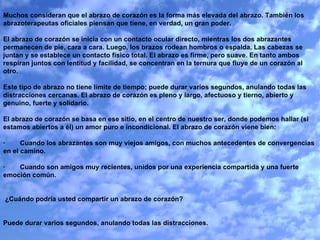 Muchos consideran que el abrazo de corazón es la forma más elevada del abrazo. También los abrazoterapeutas oficiales piensan que tiene, en verdad, un gran poder.   El abrazo de corazón se inicia con un contacto ocular directo, mientras los dos abrazantes permanecen de pie, cara a cara. Luego, los brazos rodean hombros o espalda. Las cabezas se juntan y se establece un contacto físico total. El abrazo es firme, pero suave. En tanto ambos respiran juntos con lentitud y facilidad, se concentran en la ternura que fluye de un corazón al otro.   Este tipo de abrazo no tiene límite de tiempo; puede durar varios segundos, anulando todas las distracciones cercanas. El abrazo de corazón es pleno y largo, afectuoso y tierno, abierto y genuino, fuerte y solidario.   El abrazo de corazón se basa en ese sitio, en el centro de nuestro ser, donde podemos hallar (si estamos abiertos a él) un amor puro e incondicional. El abrazo de corazón viene bien:   ·        Cuando los abrazantes son muy viejos amigos, con muchos antecedentes de convergencias en el camino.   ·        Cuando son amigos muy recientes, unidos por una experiencia compartida y una fuerte emoción común.     ¿Cuándo podría usted compartir un abrazo de corazón?     Puede durar varios segundos, anulando todas las distracciones. 