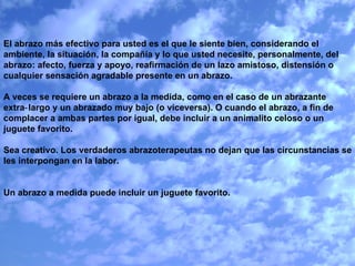 El abrazo más efectivo para usted es el que le siente bien, considerando el ambiente, la situación, la compañía y lo que usted necesite, personalmente, del abrazo: afecto, fuerza y apoyo, reafirmación de un lazo amistoso, distensión o cualquier sensación agradable presente en un abrazo.   A veces se requiere un abrazo a la medida, como en el caso de un abrazante extra‑largo y un abrazado muy bajo (o viceversa). O cuando el abrazo, a fin de complacer a ambas partes por igual, debe incluir a un animalito celoso o un juguete favorito.   Sea creativo. Los verdaderos abrazoterapeutas no dejan que las circunstancias se les interpongan en la labor.     Un abrazo a medida puede incluir un juguete favorito.         
