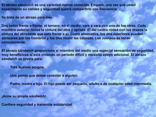 El abrazo sándwich es una variedad menos conocida. Empero, una vez que usted experimente su calidez y seguridad querrá compartirlo con frecuencia.   Se trata de un abrazo para tres.    Dos están frente a frente; el tercero, en el medio, cara a cara con uno de los otros. Cada miembro exterior rodea la cintura del otro y aprieta. El del centro rodea con los brazos la cintura del abrazante que está frente a sí. Como alternativa, los dos exteriores pueden abrazarse por los hombros y los tres reunir las cabezas. Los cuerpos se tocan cómodamente.   El abrazo sándwich proporciona al miembro del medio una especial sensación de seguridad, muy beneficiosa si está viviendo un período difícil y necesita apoyo adicional. El abrazo sándwich se presta para:   ·        Tres buenos amigos.   ·        Una pareja que desee consolar a alguien.   ·        Padre, madre e hijo. El hijo puede ser pequeño, adulto o de cualquier edad intermedia.     ¡Arme su propio sándwich!    Confiere seguridad y transmite solidaridad   