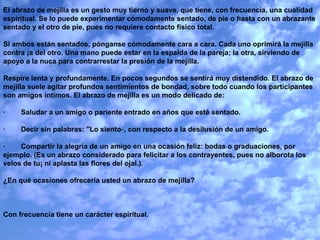 El abrazo de mejilla es un gesto muy tierno y suave, que tiene, con frecuencia, una cualidad espiritual. Se lo puede experimentar cómodamente sentado, de pie o hasta con un abrazante sentado y el otro de pie, pues no requiere contacto físico total.   Si ambos están sentados, pónganse cómodamente cara a cara. Cada uno oprimirá la mejilla contra ¡a del otro. Una mano puede estar en la espalda de la pareja; la otra, sirviendo de apoyo a la nuca para contrarrestar la presión de la mejilla.    Respire lenta y profundamente. En pocos segundos se sentirá muy distendido. El abrazo de mejilla suele agitar profundos sentimientos de bondad, sobre todo cuando los participantes son amigos íntimos. El abrazo de mejilla es un modo delicado de:   ·        Saludar a un amigo o pariente entrado en años que esté sentado.   ·        Decir sin palabras: "Lo siento‑, con respecto a la desilusión de un amigo.   ·        Compartir la alegría de un amigo en una ocasión feliz: bodas o graduaciones, por ejemplo. (Es un abrazo considerado para felicitar a los contrayentes, pues no alborota los velos de tu¡ ni aplasta las flores del ojal.).   ¿En qué ocasiones ofrecería usted un abrazo de mejilla?      Con frecuencia tiene un carácter espiritual.   