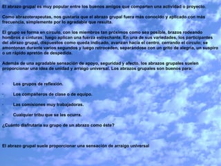 El abrazo grupal es muy popular entre los buenos amigos que comparten una actividad o proyecto.    Como abrazoterapeutas, nos gustaría que el abrazo grupal fuera más conocido y aplicado con más frecuencia, simplemente por lo agradable que resulta.   El grupo se forma en círculo, con los miembros tan próximos como sea posible, brazos rodeando hombros o cinturas; luego aplican una fuerza estrechante. En una de sus variedades, los participantes del abrazo grupal, dispuestos como queda indicado, avanzan hacia el centro, cerrando el círculo; se amontonan durante varios segundos y luego retroceden, separándose con un grito de alegría, un suspiro o un rápido apretón de despedida.   Además de una agradable sensación de apoyo, seguridad y afecto, los abrazos grupales suelen proporcionar una idea de unidad y arraigo universal. Los abrazos grupales son buenos para:     ·        Los grupos de reflexión.   ·        Los compañeros de clase o de equipo.   ·        Las comisiones muy trabajadoras.   ·        Cualquier tribu que se les ocurra.   ¿Cuánto disfrutaría su grupo de un abrazo como éste?      El abrazo grupal suele proporcionar una sensación de arraigo universal 