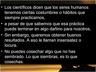 Los científicos dicen que los seres humanos tenemos ciertas costumbres o hábitos que siempre practicamos,  a pesar de que sabemos que esa práctica puede terminar en algo dañino para nosotros.  Sin embargo, queremos obtener buenos resultados. A eso le llaman insensatez o locura.  No puedes cosechar algo que no has sembrado. Lo que siembras, es lo que cosechas.  