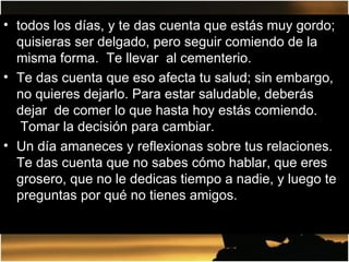 todos los días, y te das cuenta que estás muy gordo; quisieras ser delgado, pero seguir comiendo de la misma forma.  Te llevar  al cementerio. Te das cuenta que eso afecta tu salud; sin embargo, no quieres dejarlo. Para estar saludable, deberás dejar  de comer lo que hasta hoy estás comiendo.  Tomar la decisión para cambiar. Un día amaneces y reflexionas sobre tus relaciones. Te das cuenta que no sabes cómo hablar, que eres grosero, que no le dedicas tiempo a nadie, y luego te preguntas por qué no tienes amigos. 
