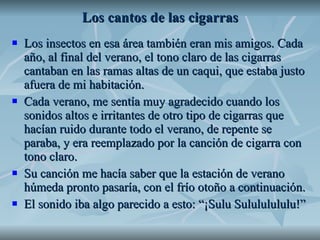 Los cantos de las cigarras Los insectos en esa área también eran mis amigos. Cada año, al final del verano, el tono claro de las cigarras cantaban en las ramas altas de un caqui, que estaba justo afuera de mi habitación.  Cada verano, me sentía muy agradecido cuando los sonidos altos e irritantes de otro tipo de cigarras que hacían ruido durante todo el verano, de repente se paraba, y era reemplazado por la canción de cigarra con tono claro.  Su canción me hacía saber que la estación de verano húmeda pronto pasaría, con el frío otoño a continuación. El sonido iba algo parecido a esto: “¡Sulu Sulululululu!” 
