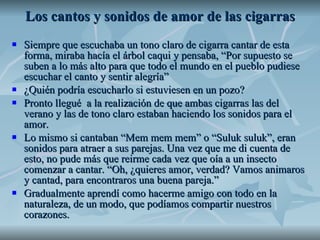 Los cantos y sonidos de amor de las cigarras Siempre que escuchaba un tono claro de cigarra cantar de esta forma, miraba hacía el árbol caqui y pensaba, “Por supuesto se suben a lo más alto para que todo el mundo en el pueblo pudiese escuchar el canto y sentir alegría”  ¿Quién podría escucharlo si estuviesen en un pozo?  Pronto llegué  a la realización de que ambas cigarras las del verano y las de tono claro estaban haciendo los sonidos para el amor.  Lo mismo si cantaban “Mem mem mem” o “Suluk suluk”, eran sonidos para atraer a sus parejas. Una vez que me di cuenta de esto, no pude más que reirme cada vez que oía a un insecto comenzar a cantar. “Oh, ¿quieres amor, verdad? Vamos animaros y cantad, para encontraros una buena pareja.” Gradualmente aprendí como hacerme amigo con todo en la naturaleza, de un modo, que podíamos compartir nuestros corazones. 