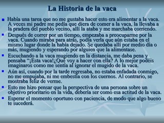 La Historia de la vaca ■   Había una tarea que no me gustaba hacer esto era alimentar a la vaca. A veces mi padre me pedía que diera de comer a la vaca, la llevaba a la pradera del pueblo vecino, allí la ataba y me marchaba corriendo. Después de correr por un tiempo, empezaba a preocuparme por la vaca. Cuando miraba para atrás, podía verla que aún estaba en el mismo lugar donde la había dejado. Se quedaba allí por medio día o más, mugiendo y esperando por alguien que la alimentase.  Escuchando a la vaca mugiendo en la distancia, me daba pena y pensaba “¡Esta vaca!¿Qué voy a hacer con ella? A lo mejor podéis imaginaros como me sentía al ignorar el mugido de la vaca.  Aún así, cuando por la tarde regresaba, no estaba enfadada conmigo, no me empujaba, ni me embestía con los cuernos. Al contrario, se mostraba feliz de verme.  Esto me hizo pensar que la perspectiva de una persona sobre un objetivo prioritario en la vida, debería ser como esa actitud de la vaca. Esperar el momento oportuno con paciencia, de modo que algo bueno te sucederá. 