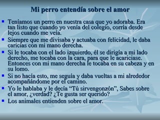 Mi perro entendía sobre el amor Teníamos un perro en nuestra casa que yo adoraba. Era tan listo que cuando yo venía del colegio, corría desde lejos cuando me veía.  Siempre que me divisaba y actuaba con felicidad, le daba caricias con mi mano derecha.  Si le tocaba con el lado izquierdo, él se dirigía a mi lado derecho, me tocaba con la cara, para que le acariciase. Entonces con mi mano derecha le tocaba en su cabeza y en su lomo. Si no hacía esto, me seguía y daba vueltas a mi alrededor acompañándome por el camino. Yo le hablaba y le decía “Tú sirvengonzón”, Sabes sobre el amor, ¿verdad? ¿Te gusta ser querido? Los animales entienden sobre el amor.  