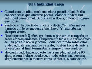 Una habilidad única Cuando era un niño, tenía una cierta peculiaridad. Podía conocer cosas que otros no podían, como si tuviera una habilidad paranormal. Si decía va a llover, entonces seguro que llovía. Sentado en la puerta de mi casa y decía, “el señor mayor llamado ... No se encuentra bien hoy.” Y resultaba ser siempre cierto.  Desde que tenía 8 años, era famoso por ser un campeón en hacer emparejamientos. Simplemente tenía que ver las fotos de una posible novia y novio. Podía decir todo sobre ellos. Si decía,”Este matrimonio es malo,” e iban hacía delante y se casaban, al final terminaban siempre divorciandose.  He continuado haciendo esto hasta mi edad actual de 90 años. Ahora incluso puedo decir todo sobre una persona simplemente por la manera como se sienta, o como se ríe. 