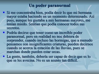 Un poder paranormal Si me concentraba bien, podía decir lo que mi hermana mayor estaba haciendo en un momento determinado. Así pues, aunque les gustaba a mis hermanas mayores, me tenían miedo. Sentían que podía conocer todos sus secretos.  Podría decirse que tener como un increíble poder paranormal, pero en realidad no nos debiera de sorprender, cuando incluso las hormigas, que a menudo pensamos son insignificantes criaturas, pueden decirnos cuando se acerca la estación de las lluvias, pues se marchan donde pueden estar secas.  La gente, también, debería ser capaz de decir que es lo que se les avecina. No es un asunto tan difícil.  