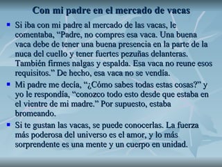 Con mi padre en el mercado de vacas Si iba con mi padre al mercado de las vacas, le comentaba, “Padre, no compres esa vaca. Una buena vaca debe de tener una buena presencia en la parte de la nuca del cuello y tener fuertes pezuñas delanteras. También firmes nalgas y espalda. Esa vaca no reune esos requisitos.” De hecho, esa vaca no se vendía.  Mi padre me decía, “¿Cómo sabes todas estas cosas?” y yo le respondía, “conozco todo esto desde que estaba en el vientre de mi madre.” Por supuesto, estaba bromeando. Si te gustan las vacas, se puede conocerlas. La fuerza más poderosa del universo es el amor, y lo más sorprendente es una mente y un cuerpo en unidad.  