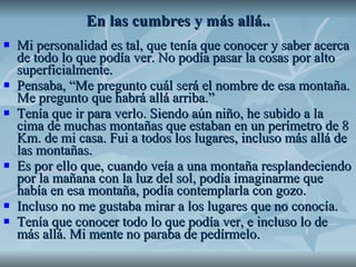En las cumbres y más allá.. Mi personalidad es tal, que tenía que conocer y saber acerca de todo lo que podía ver. No podía pasar la cosas por alto superficialmente.  Pensaba, “Me pregunto cuál será el nombre de esa montaña. Me pregunto que habrá allá arriba.” Tenía que ir para verlo. Siendo aún niño, he subido a la cima de muchas montañas que estaban en un perímetro de 8 Km. de mi casa. Fui a todos los lugares, incluso más allá de las montañas. Es por ello que, cuando veía a una montaña resplandeciendo por la mañana con la luz del sol, podía imaginarme que había en esa montaña, podía contemplarla con gozo.  Incluso no me gustaba mirar a los lugares que no conocía. Tenía que conocer todo lo que podía ver, e incluso lo de más allá. Mi mente no paraba de pedírmelo.  