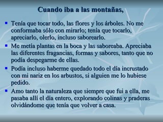 Cuando iba a las montañas,   Tenía que tocar todo, las flores y los árboles. No me conformaba sólo con mirarlo; tenía que tocarlo, apreciarlo, olerlo, incluso saborearlo.  Me metía plantas en la boca y las saboreaba. Apreciaba las diferentes fragancias, formas y sabores, tanto que no podía despegarme de ellas.  Podía incluso haberme quedado todo el día incrustado con mi nariz en los arbustos, si alguien me lo hubiese pedido. Amo tanto la naturaleza que siempre que fui a ella, me pasaba allí el día entero, explorando colinas y praderas olvidándome que tenía que volver a casa.  
