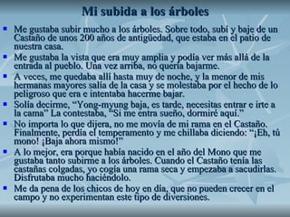 Mi subida a los árboles Me gustaba subir mucho a los árboles. Sobre todo, subí y baje de un Castaño de unos 200 años de antigüedad, que estaba en el patio de nuestra casa.  Me gustaba la vista que era muy amplia y podía ver más allá de la entrada al pueblo. Una vez arriba, no quería bajarme.  A veces, me quedaba allí hasta muy de noche, y la menor de mis hermanas mayores salía de la casa y se molestaba por el hecho de lo peligroso que era e intentaba hacerme bajar.  Solía decirme, “Yong-myung baja, es tarde, necesitas entrar e irte a la cama” La contestaba, “Si me entra sueño, dormiré aquí.” No importa lo que dijera, no me movía de mi rama en el Castaño. Finalmente, perdía el temperamento y me chillaba diciendo: “¡Eh, tú mono! ¡Baja ahora mismo!” A lo mejor, era porque había nacido en el año del Mono que me gustaba tanto subirme a los árboles. Cuando el Castaño tenía las castañas colgadas, yo cogía una rama seca y empezaba a sacudirlas. Disfrutaba mucho haciéndolo.  Me da pena de los chicos de hoy en día, que no pueden crecer en el campo y no experimentan este tipo de diversiones.  