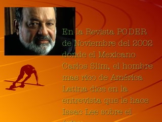 En la Revista PODER de Noviembre del 2002 donde el Mexicano Carlos Slim, el hombre mas rico de América Latina dice en la entrevista que le hace Issac Lee sobre el éxito: 