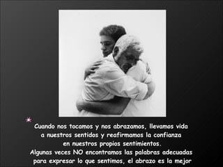 Cuando nos tocamos y nos abrazamos, llevamos vida  a nuestros sentidos y reafirmamos la confianza  en nuestros propios sentimientos. Algunas veces NO encontramos las palabras adecuadas  para expresar lo que sentimos, el abrazo es la mejor manera.  