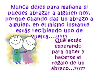 Nunca dejes para mañana si
puedes abrazar a alguien hoy,
porque cuando das un abrazo a
alguien, en el mismo instante
estás recibiendo uno de
vuelta....!!!!!!!
Qué estás
esperando
para hacer y
hacerte el
regalo de un
abrazo...?????
 
