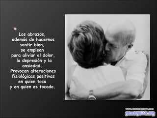 Los abrazos,  además de hacernos sentir bien,  se emplean  para aliviar el dolor, la depresión y la ansiedad.  Provocan alteraciones fisiológicas positivas  en quien toca  y en quien es tocado.   