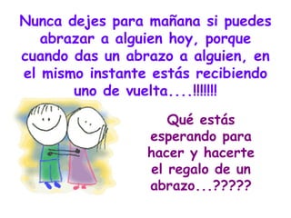 Nunca dejes para mañana si puedes abrazar a alguien hoy, porque cuando das un abrazo a alguien, en el mismo instante estás recibiendo uno de vuelta....!!!!!!! Qué estás esperando para hacer y hacerte el regalo de un abrazo...????? 
