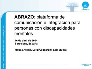 ABRAZO: plataforma de
comunicación e integración para
personas con discapacidades
mentales
16 de abril de 2004
Barcelona, España
Magda Aliana, Luigi Ceccaroni, Laia Quílez
 