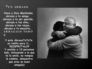 UN ABRAZO Hace y Dice Muchisimo abraza a tu amigo,  abraza a tu ser querido, abraza a tus  niños ,  abraza a tus viejos,  abraza a tu mascota…   ABRAZALO TODO Y este AbrazoToToTe  es todito para ti…. !!DISFRUTALO!! Y envíalo a 10 personas más, incluyendo a la que te lo envió, no rompas la cadena, demuestra que eres un buen amigo(a) 