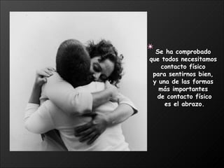 Se ha comprobado  que todos necesitamos  contacto físico  para sentirnos bien,  y una de las formas  más importantes  de contacto físico es el abrazo. 