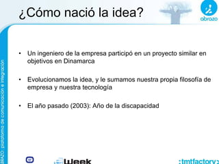 ¿Cómo nació la idea?
• Un ingeniero de la empresa participó en un proyecto similar en
objetivos en Dinamarca
• Evolucionamos la idea, y le sumamos nuestra propia filosofía de
empresa y nuestra tecnología
• El año pasado (2003): Año de la discapacidad
 