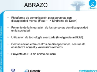 ABRAZO
• Plataforma de comunicación para personas con
discapacidad mental (Fase 1 -> Síndrome de Down)
• Fomento de la integración de las personas con discapacidad
en la sociedad
• Utilización de tecnología avanzada (Inteligencia artificial)
• Comunicación entre centros de discapacitados, centros de
enseñanza normal y voluntarios remotos
• Proyecto de I+D sin ánimo de lucro
 