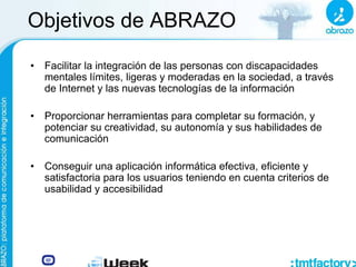 Objetivos de ABRAZO
• Facilitar la integración de las personas con discapacidades
mentales límites, ligeras y moderadas en la sociedad, a través
de Internet y las nuevas tecnologías de la información
• Proporcionar herramientas para completar su formación, y
potenciar su creatividad, su autonomía y sus habilidades de
comunicación
• Conseguir una aplicación informática efectiva, eficiente y
satisfactoria para los usuarios teniendo en cuenta criterios de
usabilidad y accesibilidad
 