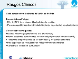Rasgos Clínicos
Cada persona con Síndrome de Down es distinta
Características Físicas:
• Más del 50% tiene alguna dificultad visual o auditiva
• Presentan problemas de motricidad (hipotonía, hiper-laxitud en articulaciones)
Características Psíquicas:
• Escasa iniciativa (baja tendencia a la exploración)
• Menor capacidad para inhibirse (se les debe proporcionar control externo)
• Tendencia a la persistencia de las conductas y resistencia al cambio
• Baja capacidad de respuesta y de reacción frente al ambiente
• Constancia, tenacidad, puntualidad
 