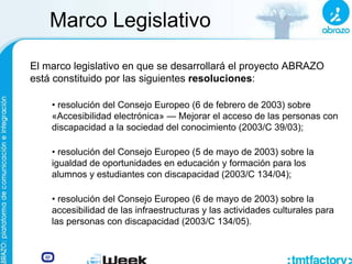 Marco Legislativo
El marco legislativo en que se desarrollará el proyecto ABRAZO
está constituido por las siguientes resoluciones:
• resolución del Consejo Europeo (6 de febrero de 2003) sobre
«Accesibilidad electrónica» — Mejorar el acceso de las personas con
discapacidad a la sociedad del conocimiento (2003/C 39/03);
• resolución del Consejo Europeo (5 de mayo de 2003) sobre la
igualdad de oportunidades en educación y formación para los
alumnos y estudiantes con discapacidad (2003/C 134/04);
• resolución del Consejo Europeo (6 de mayo de 2003) sobre la
accesibilidad de las infraestructuras y las actividades culturales para
las personas con discapacidad (2003/C 134/05).
 