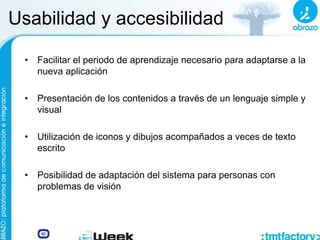 Usabilidad y accesibilidad
• Facilitar el periodo de aprendizaje necesario para adaptarse a la
nueva aplicación
• Presentación de los contenidos a través de un lenguaje simple y
visual
• Utilización de iconos y dibujos acompañados a veces de texto
escrito
• Posibilidad de adaptación del sistema para personas con
problemas de visión
 