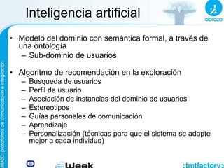 Inteligencia artificial
• Modelo del dominio con semántica formal, a través de
una ontología
– Sub-dominio de usuarios
• Algoritmo de recomendación en la exploración
– Búsqueda de usuarios
– Perfil de usuario
– Asociación de instancias del dominio de usuarios
– Estereotipos
– Guías personales de comunicación
– Aprendizaje
– Personalización (técnicas para que el sistema se adapte
mejor a cada individuo)
 