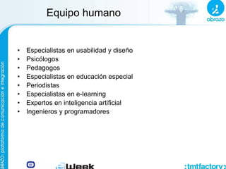 Equipo humano
• Especialistas en usabilidad y diseño
• Psicólogos
• Pedagogos
• Especialistas en educación especial
• Periodistas
• Especialistas en e-learning
• Expertos en inteligencia artificial
• Ingenieros y programadores
 