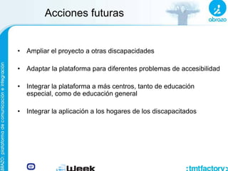 Acciones futuras
• Ampliar el proyecto a otras discapacidades
• Adaptar la plataforma para diferentes problemas de accesibilidad
• Integrar la plataforma a más centros, tanto de educación
especial, como de educación general
• Integrar la aplicación a los hogares de los discapacitados
 