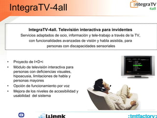 IntegraTV-4all
• Proyecto de I+D+i
• Módulo de televisión interactiva para
personas con deficiencias visuales,
hipoacusia, limitaciones de habla y
personas mayores
• Opción de funcionamiento por voz
• Mejora de los niveles de accesibilidad y
usabilidad del sistema
IntegraTV-4all. Televisión interactiva para invidentes
Servicios adaptados de ocio, información y tele-trabajo a través de la TV,
con funcionalidades avanzadas de visión y habla asistida, para
personas con discapacidades sensoriales
 
