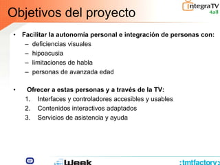 • Facilitar la autonomía personal e integración de personas con:
– deficiencias visuales
– hipoacusia
– limitaciones de habla
– personas de avanzada edad
Objetivos del proyecto
• Ofrecer a estas personas y a través de la TV:
1. Interfaces y controladores accesibles y usables
2. Contenidos interactivos adaptados
3. Servicios de asistencia y ayuda
 