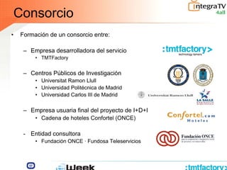 Consorcio
• Formación de un consorcio entre:
– Empresa desarrolladora del servicio
• TMTFactory
– Centros Públicos de Investigación
• Universitat Ramon Llull
• Universidad Politécnica de Madrid
• Universidad Carlos III de Madrid
– Empresa usuaria final del proyecto de I+D+I
• Cadena de hoteles Confortel (ONCE)
- Entidad consultora
• Fundación ONCE · Fundosa Teleservicios
III
 