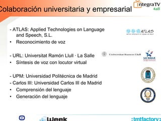 Colaboración universitaria y empresarial
- ATLAS: Applied Technologies on Language
and Speech, S.L.
• Reconocimiento de voz
- URL: Universitat Ramón Llull · La Salle
• Síntesis de voz con locutor virtual
- UPM: Universidad Politécnica de Madrid
- Carlos III: Universidad Carlos III de Madrid
• Comprensión del lenguaje
• Generación del lenguaje III
 