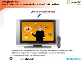 IntegraTV-4all
Menú principal - presentador virtual interactivo
- Navegación en lenguaje natural; muy apropiado para personas de avanzada edad
- Objetivo de mejorar los niveles de accesibilidad y usabilidad del sistema
- Locución virtual realista con habla expresiva
 